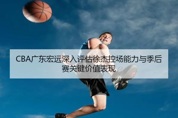 CBA广东宏远深入评估徐杰控场能力与季后赛关键价值表现