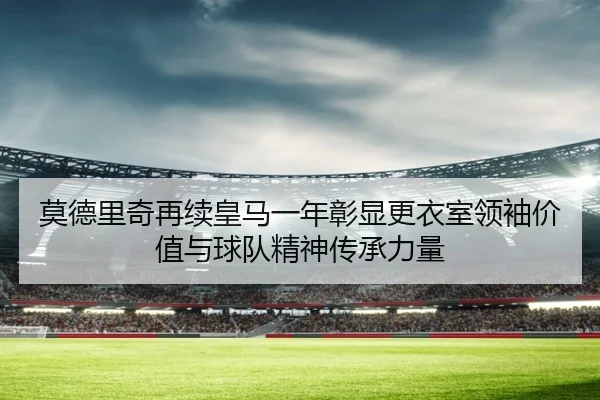 莫德里奇再续皇马一年彰显更衣室领袖价值与球队精神传承力量